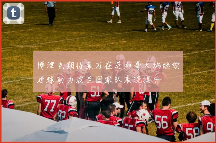 博涅克期待莱万在芝加哥火焰继续进球助力波兰国家队表现提升