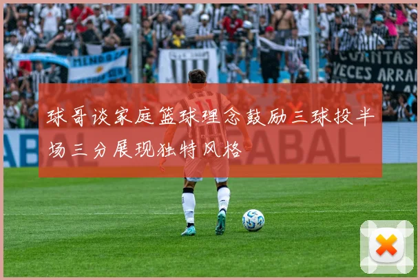 球哥谈家庭篮球理念鼓励三球投半场三分展现独特风格