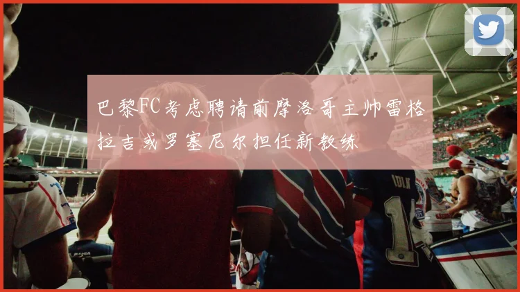 巴黎FC考虑聘请前摩洛哥主帅雷格拉吉或罗塞尼尔担任新教练