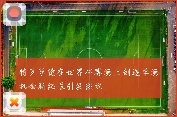 特罗萨德在世界杯赛场上创造单场机会新纪录引发热议