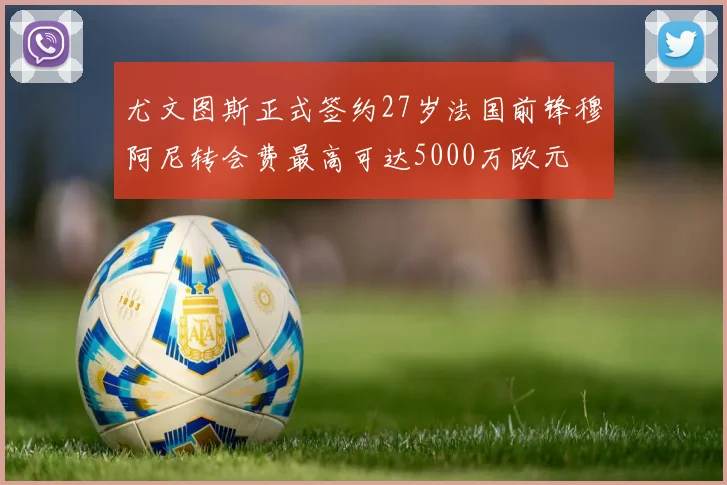 尤文图斯正式签约27岁法国前锋穆阿尼转会费最高可达5000万欧元