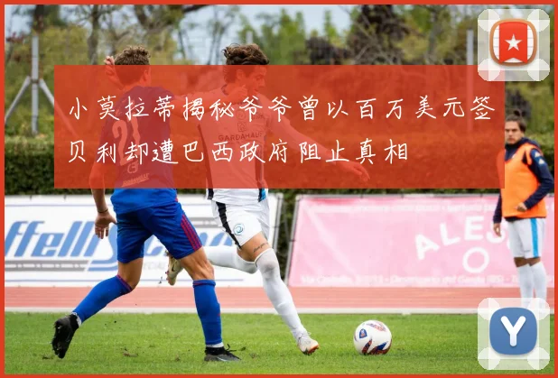 小莫拉蒂揭秘爷爷曾以百万美元签贝利却遭巴西政府阻止真相