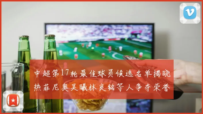 中超第17轮最佳球员候选名单揭晓热菲尼奥吴曦林良铭等人争夺荣誉