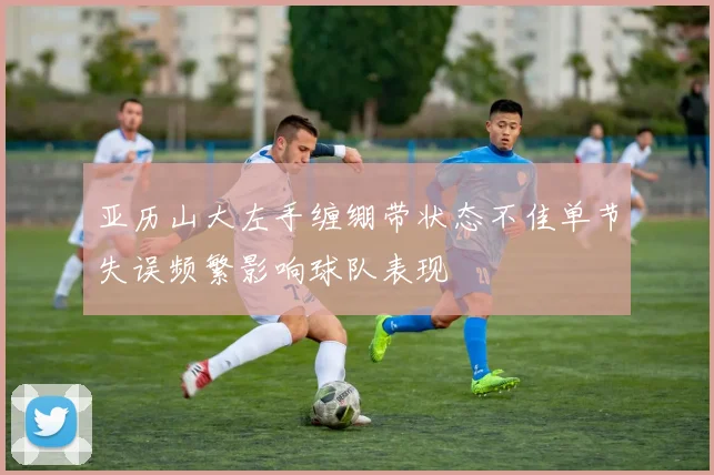亚历山大左手缠绷带状态不佳单节失误频繁影响球队表现