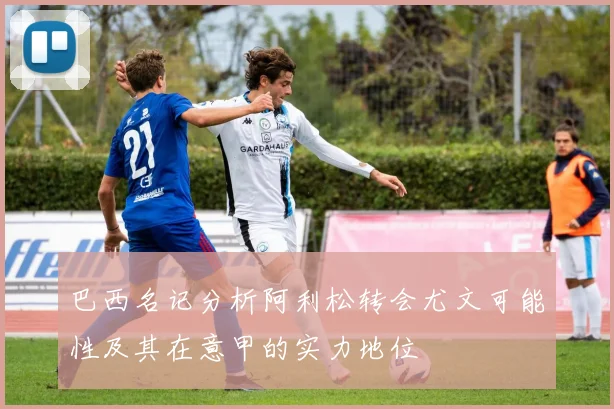 巴西名记分析阿利松转会尤文可能性及其在意甲的实力地位