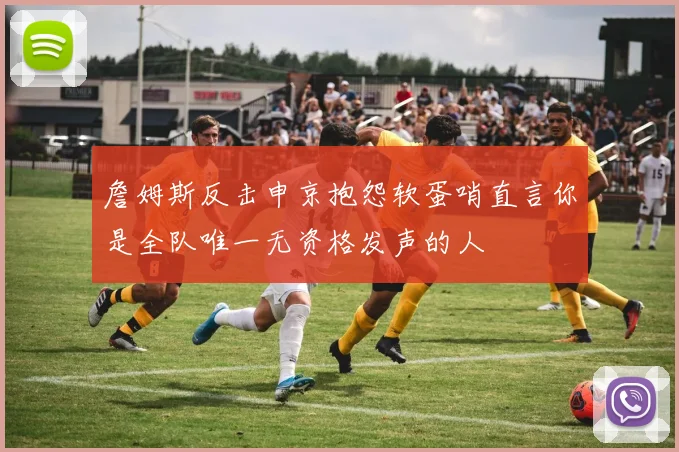 詹姆斯反击申京抱怨软蛋哨直言你是全队唯一无资格发声的人
