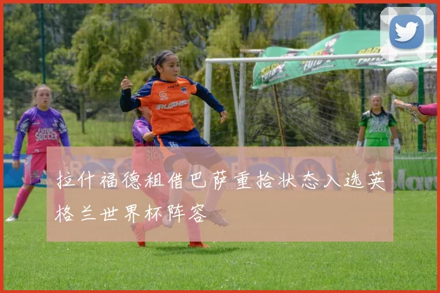 拉什福德租借巴萨重拾状态入选英格兰世界杯阵容