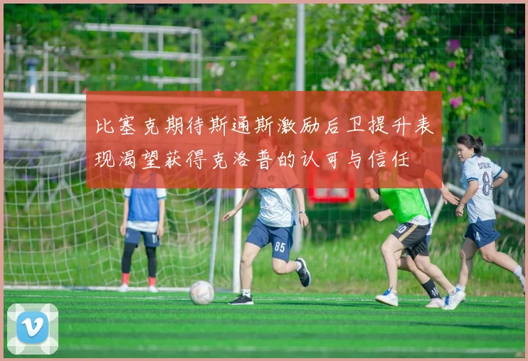 比塞克期待斯通斯激励后卫提升表现渴望获得克洛普的认可与信任