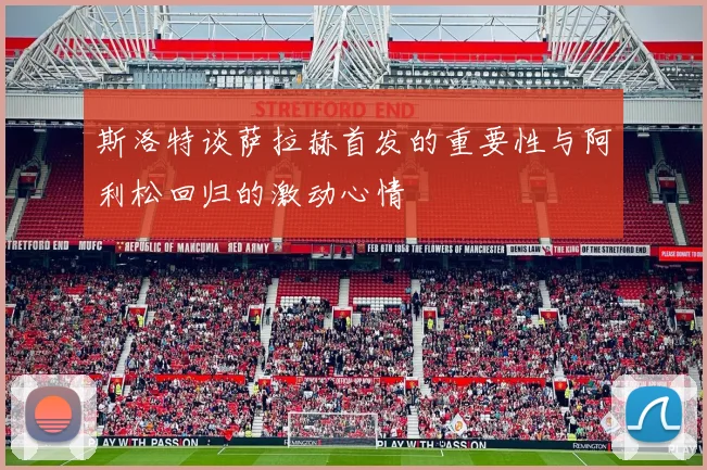 斯洛特谈萨拉赫首发的重要性与阿利松回归的激动心情