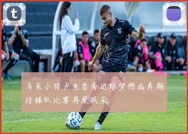 马竞小将卢克首秀进球梦想成真期待梯队比赛再展风采