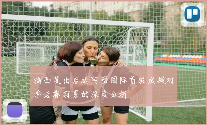 梅西复出后迈阿密国际首发成疑对季后赛前景的深度分析