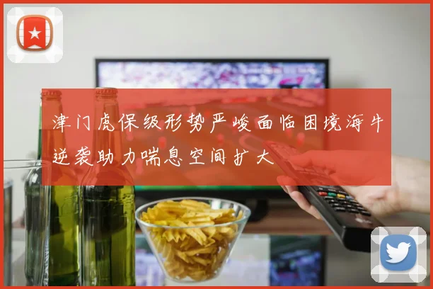 津门虎保级形势严峻面临困境海牛逆袭助力喘息空间扩大
