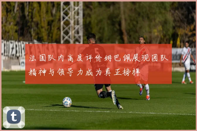 法国队内高度评价姆巴佩展现团队精神与领导力成为真正榜样