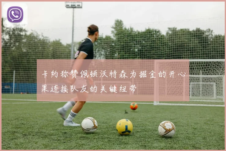卡约称赞佩顿沃特森为掘金的开心果连接队友的关键纽带