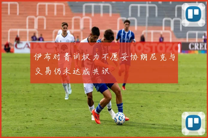 伊布对青训权力不愿妥协朗尼克与交易仍未达成共识
