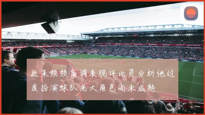 近来频频高调表现评论员分析他过度扮演球队老大角色尚未成熟