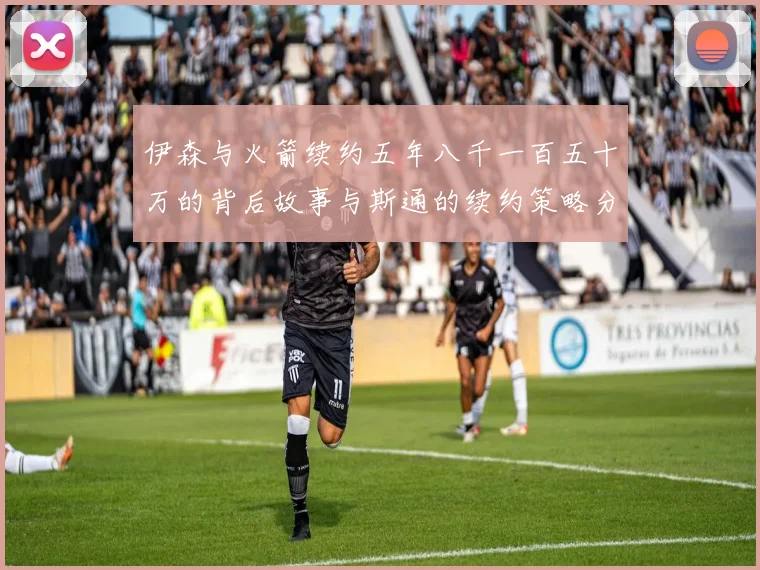 伊森与火箭续约五年八千一百五十万的背后故事与斯通的续约策略分析