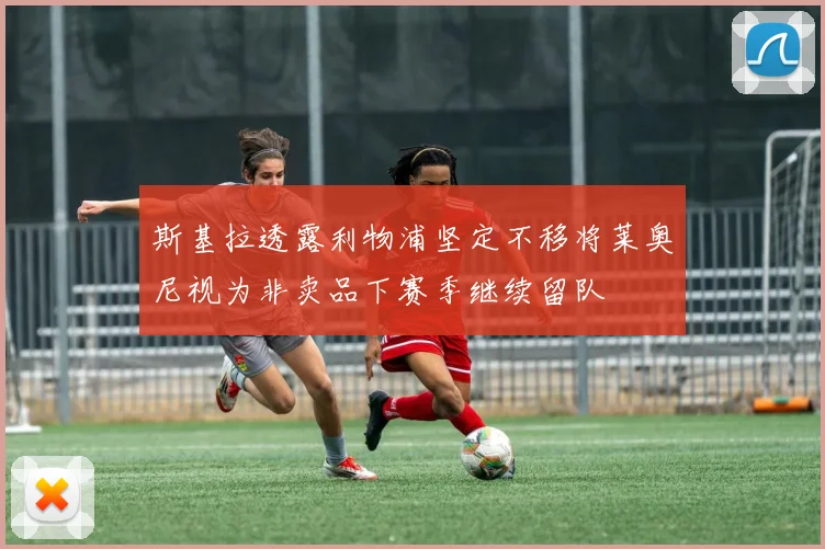 斯基拉透露利物浦坚定不移将莱奥尼视为非卖品下赛季继续留队